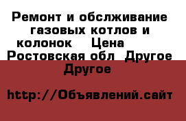 Ремонт и обслживание газовых котлов и колонок. › Цена ­ 600 - Ростовская обл. Другое » Другое   